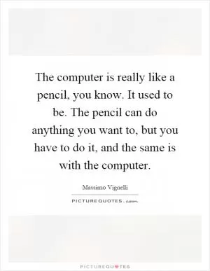 The computer is really like a pencil, you know. It used to be. The pencil can do anything you want to, but you have to do it, and the same is with the computer Picture Quote #1