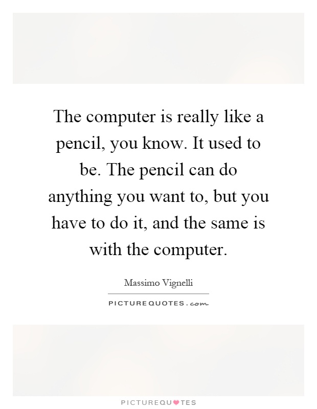 The computer is really like a pencil, you know. It used to be. The pencil can do anything you want to, but you have to do it, and the same is with the computer Picture Quote #1