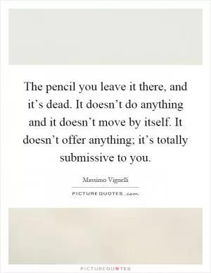 The pencil you leave it there, and it’s dead. It doesn’t do anything and it doesn’t move by itself. It doesn’t offer anything; it’s totally submissive to you Picture Quote #1