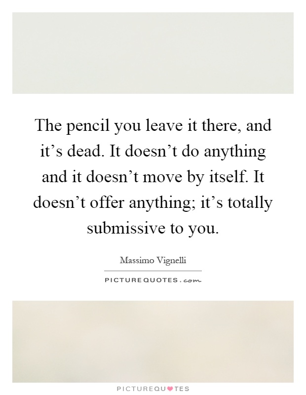 The pencil you leave it there, and it's dead. It doesn't do anything and it doesn't move by itself. It doesn't offer anything; it's totally submissive to you Picture Quote #1