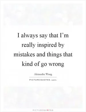 I always say that I’m really inspired by mistakes and things that kind of go wrong Picture Quote #1