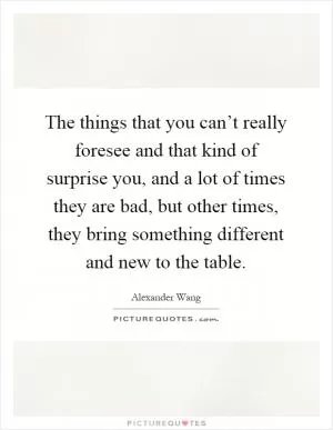 The things that you can’t really foresee and that kind of surprise you, and a lot of times they are bad, but other times, they bring something different and new to the table Picture Quote #1