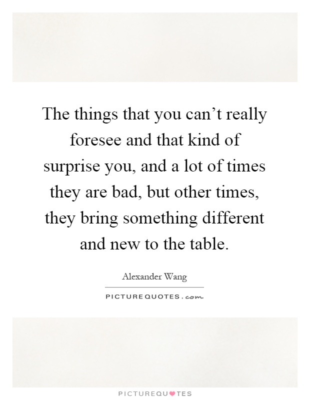 The things that you can't really foresee and that kind of surprise you, and a lot of times they are bad, but other times, they bring something different and new to the table Picture Quote #1