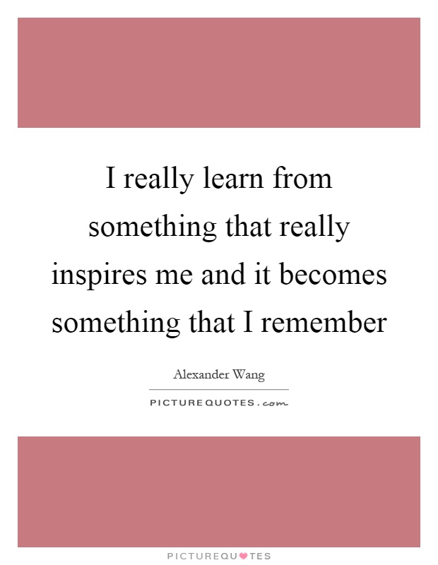 I really learn from something that really inspires me and it becomes something that I remember Picture Quote #1