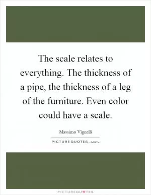 The scale relates to everything. The thickness of a pipe, the thickness of a leg of the furniture. Even color could have a scale Picture Quote #1