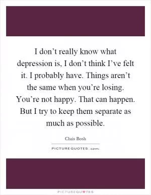 I don’t really know what depression is, I don’t think I’ve felt it. I probably have. Things aren’t the same when you’re losing. You’re not happy. That can happen. But I try to keep them separate as much as possible Picture Quote #1