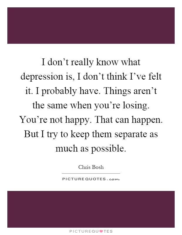 I don't really know what depression is, I don't think I've felt it. I probably have. Things aren't the same when you're losing. You're not happy. That can happen. But I try to keep them separate as much as possible Picture Quote #1