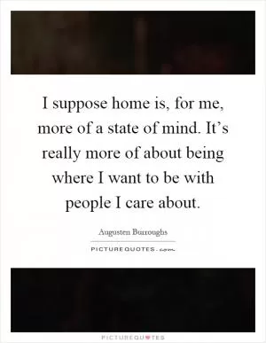 I suppose home is, for me, more of a state of mind. It’s really more of about being where I want to be with people I care about Picture Quote #1