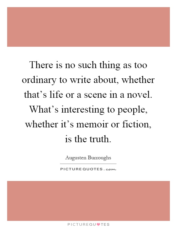 There is no such thing as too ordinary to write about, whether that's life or a scene in a novel. What's interesting to people, whether it's memoir or fiction, is the truth Picture Quote #1