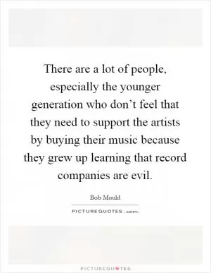 There are a lot of people, especially the younger generation who don’t feel that they need to support the artists by buying their music because they grew up learning that record companies are evil Picture Quote #1