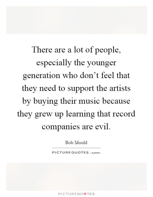 There are a lot of people, especially the younger generation who don't feel that they need to support the artists by buying their music because they grew up learning that record companies are evil Picture Quote #1