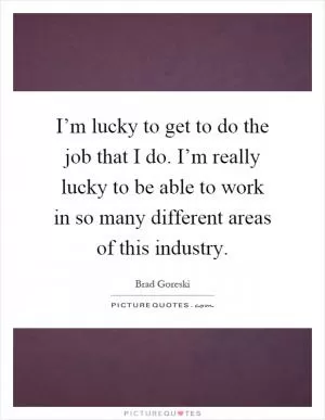 I’m lucky to get to do the job that I do. I’m really lucky to be able to work in so many different areas of this industry Picture Quote #1
