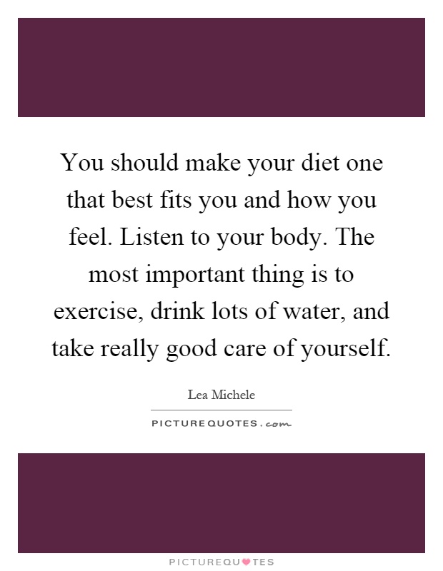 You should make your diet one that best fits you and how you feel. Listen to your body. The most important thing is to exercise, drink lots of water, and take really good care of yourself Picture Quote #1