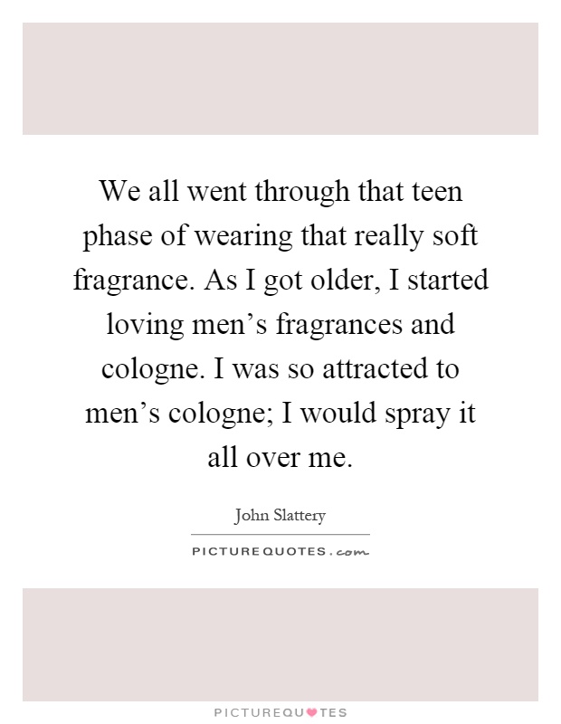 We all went through that teen phase of wearing that really soft fragrance. As I got older, I started loving men's fragrances and cologne. I was so attracted to men's cologne; I would spray it all over me Picture Quote #1
