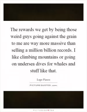The rewards we get by being those weird guys going against the grain to me are way more massive than selling a million billion records. I like climbing mountains or going on undersea dives for whales and stuff like that Picture Quote #1