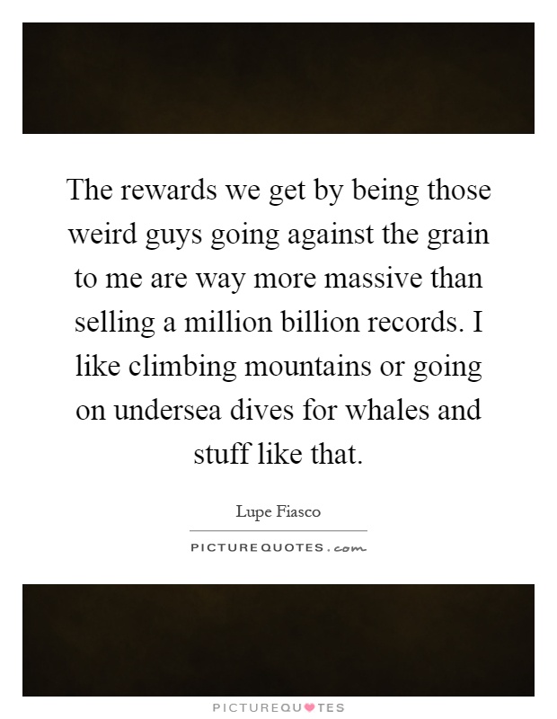The rewards we get by being those weird guys going against the grain to me are way more massive than selling a million billion records. I like climbing mountains or going on undersea dives for whales and stuff like that Picture Quote #1