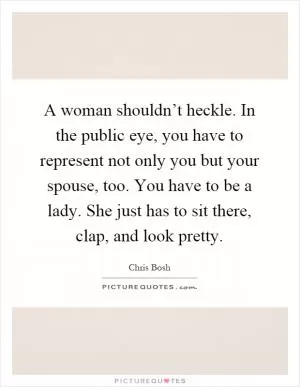 A woman shouldn’t heckle. In the public eye, you have to represent not only you but your spouse, too. You have to be a lady. She just has to sit there, clap, and look pretty Picture Quote #1