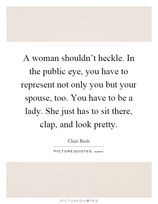 A woman shouldn't heckle. In the public eye, you have to represent not only you but your spouse, too. You have to be a lady. She just has to sit there, clap, and look pretty Picture Quote #1