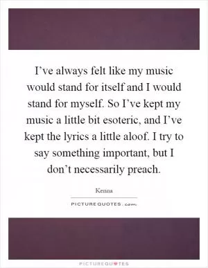 I’ve always felt like my music would stand for itself and I would stand for myself. So I’ve kept my music a little bit esoteric, and I’ve kept the lyrics a little aloof. I try to say something important, but I don’t necessarily preach Picture Quote #1