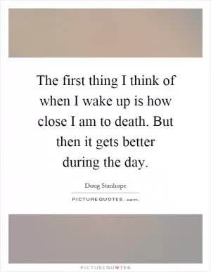 The first thing I think of when I wake up is how close I am to death. But then it gets better during the day Picture Quote #1
