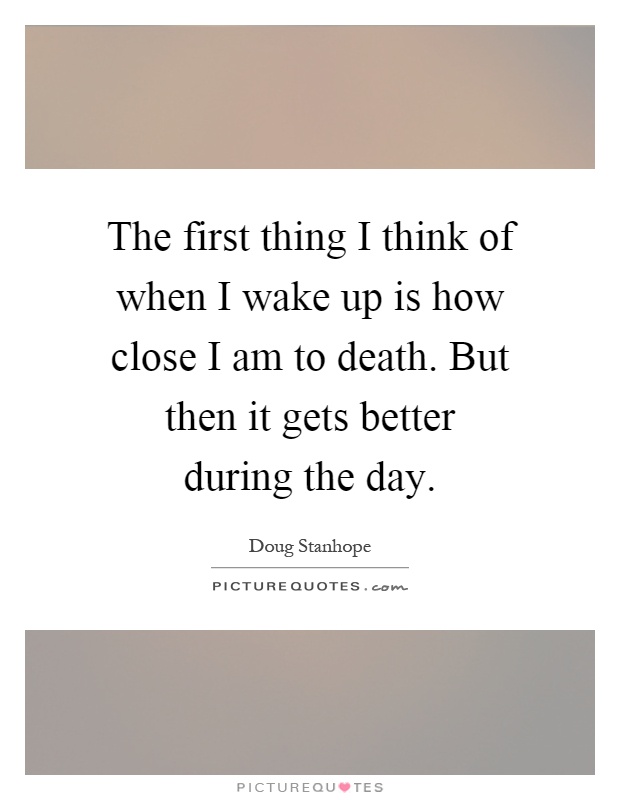 The first thing I think of when I wake up is how close I am to death. But then it gets better during the day Picture Quote #1