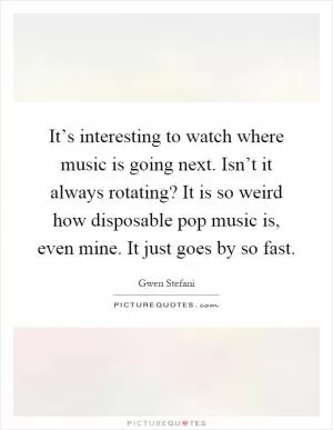 It’s interesting to watch where music is going next. Isn’t it always rotating? It is so weird how disposable pop music is, even mine. It just goes by so fast Picture Quote #1