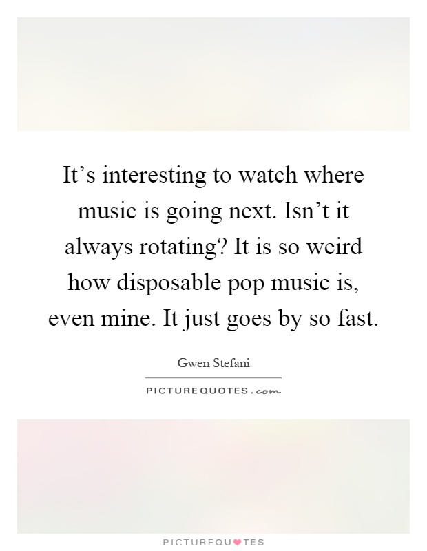 It's interesting to watch where music is going next. Isn't it always rotating? It is so weird how disposable pop music is, even mine. It just goes by so fast Picture Quote #1