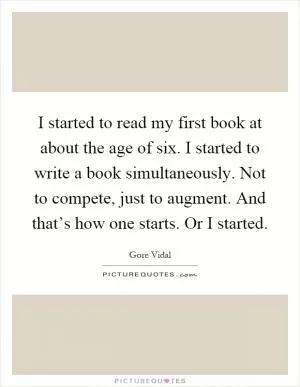 I started to read my first book at about the age of six. I started to write a book simultaneously. Not to compete, just to augment. And that’s how one starts. Or I started Picture Quote #1