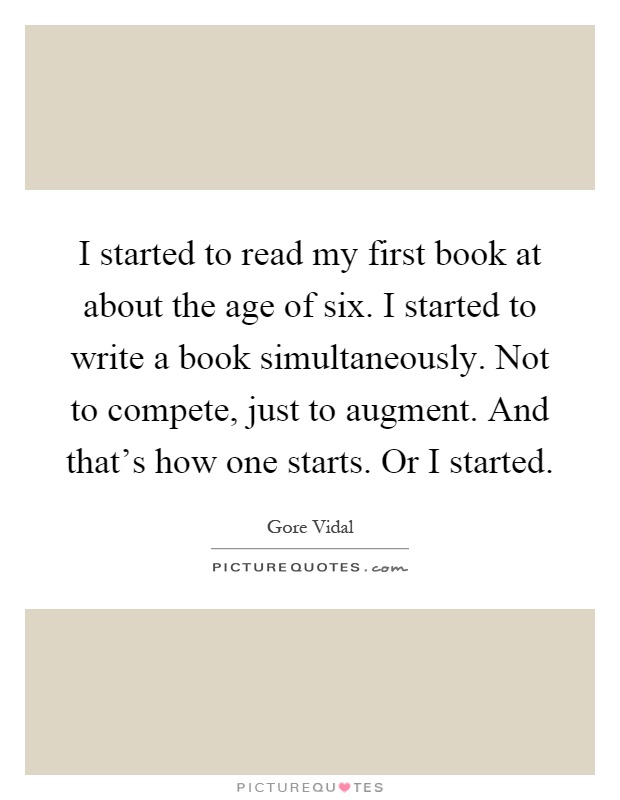 I started to read my first book at about the age of six. I started to write a book simultaneously. Not to compete, just to augment. And that's how one starts. Or I started Picture Quote #1