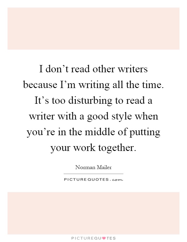 I don't read other writers because I'm writing all the time. It's too disturbing to read a writer with a good style when you're in the middle of putting your work together Picture Quote #1