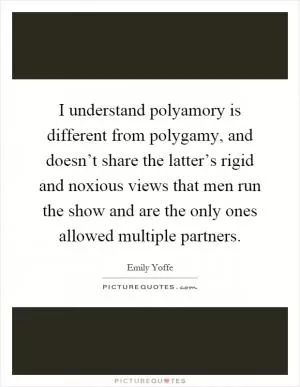 I understand polyamory is different from polygamy, and doesn’t share the latter’s rigid and noxious views that men run the show and are the only ones allowed multiple partners Picture Quote #1
