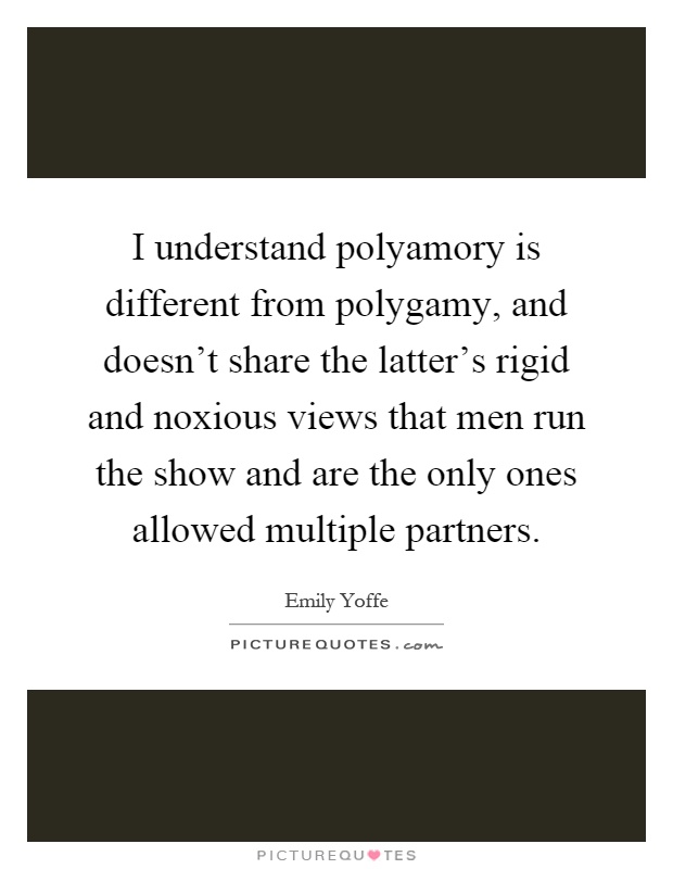 I understand polyamory is different from polygamy, and doesn't share the latter's rigid and noxious views that men run the show and are the only ones allowed multiple partners Picture Quote #1