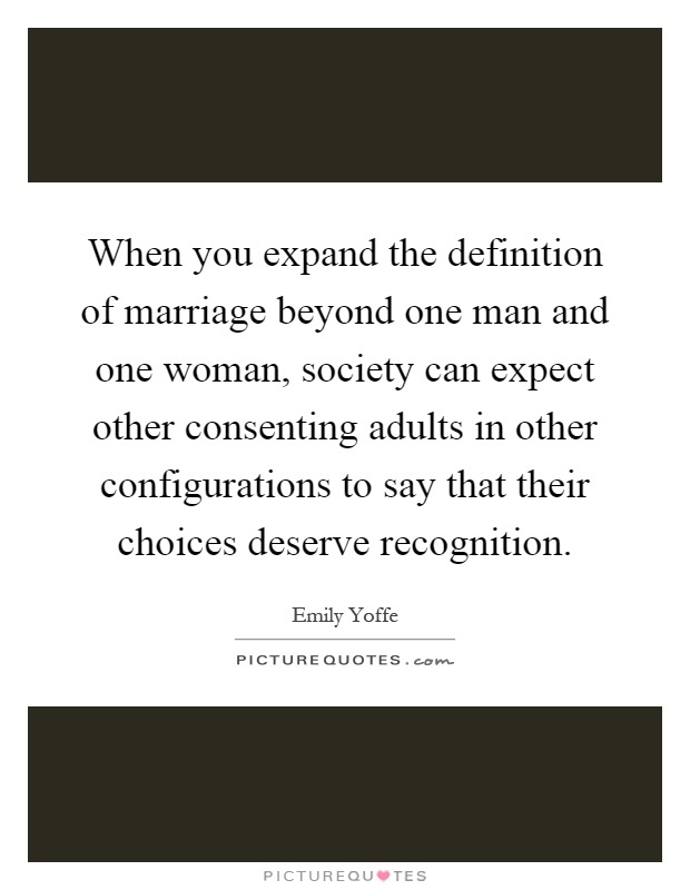When you expand the definition of marriage beyond one man and one woman, society can expect other consenting adults in other configurations to say that their choices deserve recognition Picture Quote #1