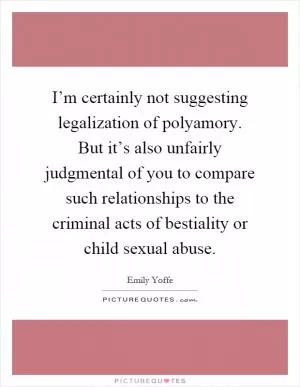 I’m certainly not suggesting legalization of polyamory. But it’s also unfairly judgmental of you to compare such relationships to the criminal acts of bestiality or child sexual abuse Picture Quote #1
