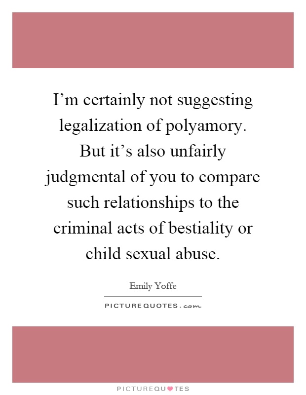 I'm certainly not suggesting legalization of polyamory. But it's also unfairly judgmental of you to compare such relationships to the criminal acts of bestiality or child sexual abuse Picture Quote #1