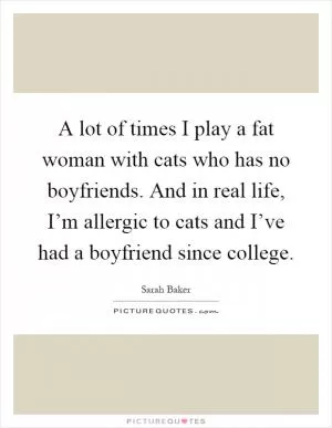 A lot of times I play a fat woman with cats who has no boyfriends. And in real life, I’m allergic to cats and I’ve had a boyfriend since college Picture Quote #1