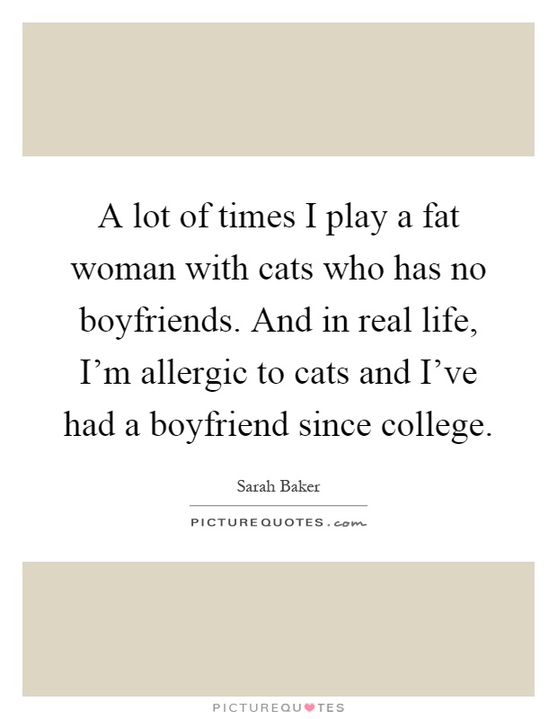 A lot of times I play a fat woman with cats who has no boyfriends. And in real life, I'm allergic to cats and I've had a boyfriend since college Picture Quote #1