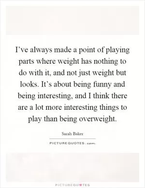 I’ve always made a point of playing parts where weight has nothing to do with it, and not just weight but looks. It’s about being funny and being interesting, and I think there are a lot more interesting things to play than being overweight Picture Quote #1