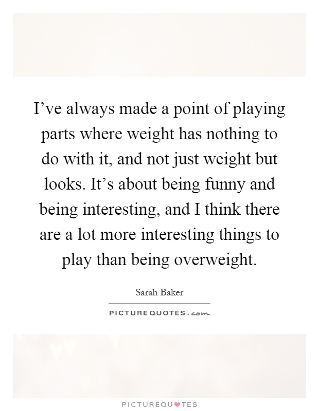 I've always made a point of playing parts where weight has nothing to do with it, and not just weight but looks. It's about being funny and being interesting, and I think there are a lot more interesting things to play than being overweight Picture Quote #1