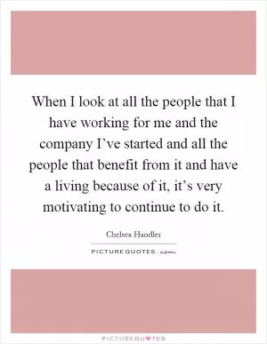 When I look at all the people that I have working for me and the company I’ve started and all the people that benefit from it and have a living because of it, it’s very motivating to continue to do it Picture Quote #1