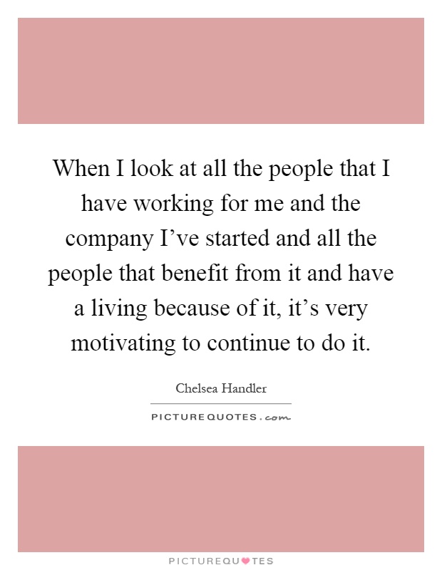 When I look at all the people that I have working for me and the company I've started and all the people that benefit from it and have a living because of it, it's very motivating to continue to do it Picture Quote #1