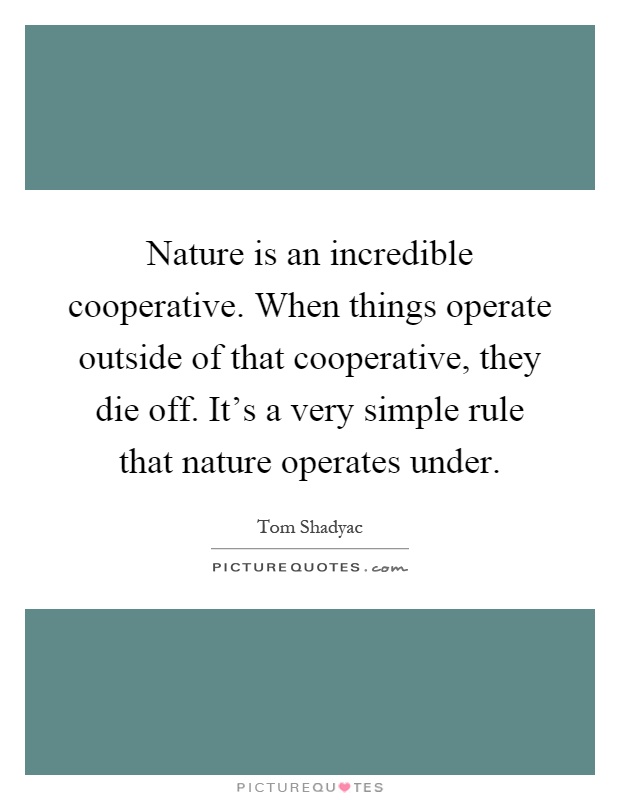Nature is an incredible cooperative. When things operate outside of that cooperative, they die off. It's a very simple rule that nature operates under Picture Quote #1