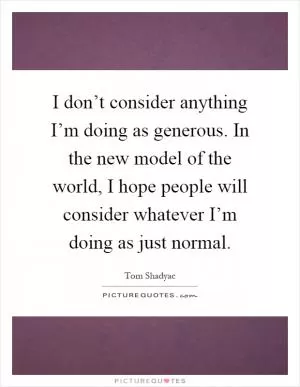 I don’t consider anything I’m doing as generous. In the new model of the world, I hope people will consider whatever I’m doing as just normal Picture Quote #1