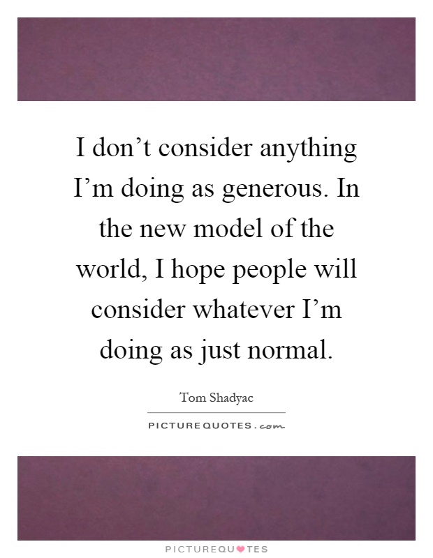 I don't consider anything I'm doing as generous. In the new model of the world, I hope people will consider whatever I'm doing as just normal Picture Quote #1