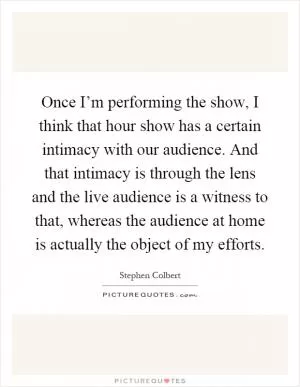 Once I’m performing the show, I think that hour show has a certain intimacy with our audience. And that intimacy is through the lens and the live audience is a witness to that, whereas the audience at home is actually the object of my efforts Picture Quote #1