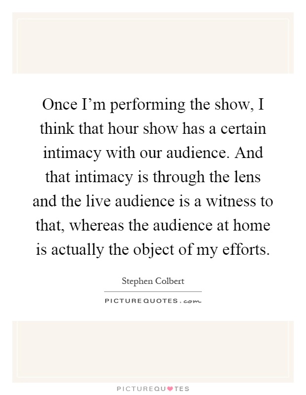 Once I'm performing the show, I think that hour show has a certain intimacy with our audience. And that intimacy is through the lens and the live audience is a witness to that, whereas the audience at home is actually the object of my efforts Picture Quote #1