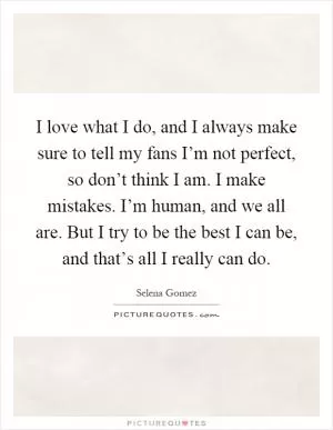I love what I do, and I always make sure to tell my fans I’m not perfect, so don’t think I am. I make mistakes. I’m human, and we all are. But I try to be the best I can be, and that’s all I really can do Picture Quote #1