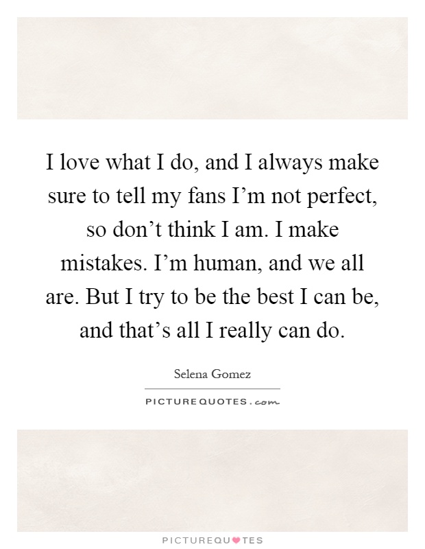 I love what I do, and I always make sure to tell my fans I'm not perfect, so don't think I am. I make mistakes. I'm human, and we all are. But I try to be the best I can be, and that's all I really can do Picture Quote #1