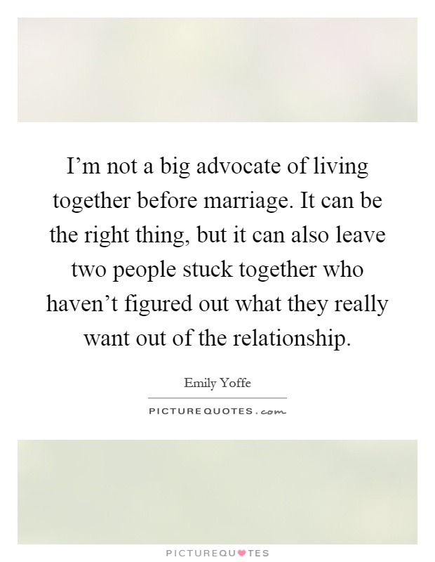 I'm not a big advocate of living together before marriage. It can be the right thing, but it can also leave two people stuck together who haven't figured out what they really want out of the relationship Picture Quote #1