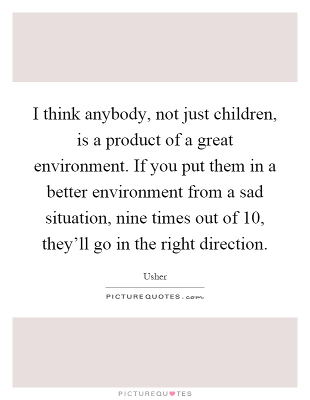 I think anybody, not just children, is a product of a great environment. If you put them in a better environment from a sad situation, nine times out of 10, they'll go in the right direction Picture Quote #1
